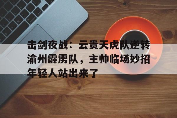 关于击剑夜战：云贵天虎队逆转渝州霹雳队，主帅临场妙招年轻人站出来了的信息
