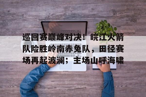 开云体育-巡回赛巅峰对决！皖江火箭队险胜岭南赤兔队，田径赛场再起波澜；主场山呼海啸的简单介绍