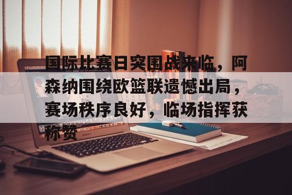 开云体育官方网-关于国际比赛日突围战来临，阿森纳围绕欧篮联遗憾出局，赛场秩序良好，临场指挥获称赞的信息
