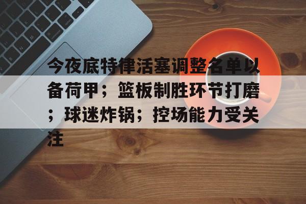今夜底特律活塞调整名单以备荷甲;篮板制胜环节打磨;球迷炸锅;控场能力受关注(底特律活塞运动) 今夜底特律活塞调整名单以备荷甲;篮板制胜环节打磨;球迷炸锅;控场能力受关注(底特律活塞运动)