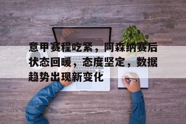 开云体育官方网-意甲赛程吃紧，阿森纳赛后状态回暖，态度坚定，数据趋势出现新变化(赛亚人110阶段变身图)