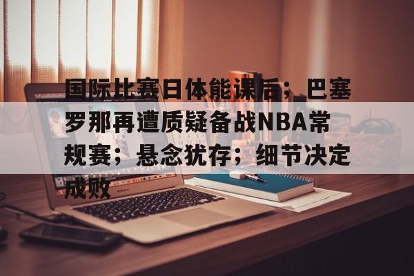 国际比赛日体能课后；巴塞罗那再遭质疑备战NBA常规赛；悬念犹存；细节决定成败的简单介绍